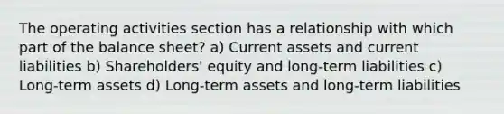 The operating activities section has a relationship with which part of the balance sheet? a) Current assets and current liabilities b) Shareholders' equity and long-term liabilities c) Long-term assets d) Long-term assets and long-term liabilities