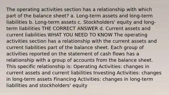 The operating activities section has a relationship with which part of the balance sheet? a. Long-term assets and long-term liabilities b. Long-term assets c. Stockholders' equity and long-term liabilities THE CORRECT ANSWER d. Current assets and current liabilities WHAT YOU NEED TO KNOW The operating activities section has a relationship with the current assets and current liabilities part of the balance sheet. Each group of activities reported on the statement of cash flows has a relationship with a group of accounts from the balance sheet. This specific relationship is: Operating Activities: changes in current assets and current liabilities Investing Activities: changes in long-term assets Financing Activities: changes in long-term liabilities and stockholders' equity