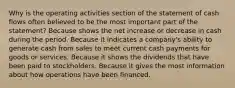 Why is the operating activities section of the statement of cash flows often believed to be the most important part of the statement? Because shows the net increase or decrease in cash during the period. Because it indicates a company's ability to generate cash from sales to meet current cash payments for goods or services. Because it shows the dividends that have been paid to stockholders. Because it gives the most information about how operations have been financed.