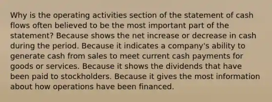 Why is the operating activities section of the statement of cash flows often believed to be the most important part of the statement? Because shows the net increase or decrease in cash during the period. Because it indicates a company's ability to generate cash from sales to meet current cash payments for goods or services. Because it shows the dividends that have been paid to stockholders. Because it gives the most information about how operations have been financed.