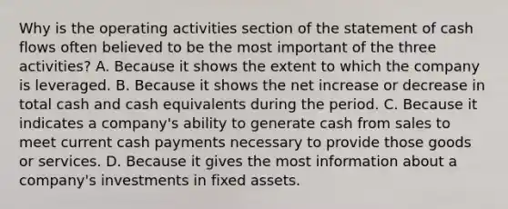 Why is the operating activities section of the statement of cash flows often believed to be the most important of the three activities? A. Because it shows the extent to which the company is leveraged. B. Because it shows the net increase or decrease in total cash and cash equivalents during the period. C. Because it indicates a company's ability to generate cash from sales to meet current cash payments necessary to provide those goods or services. D. Because it gives the most information about a company's investments in fixed assets.