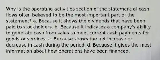 Why is the operating activities section of the statement of cash flows often believed to be the most important part of the statement? a. Because it shows the dividends that have been paid to stockholders. b. Because it indicates a company's ability to generate cash from sales to meet current cash payments for goods or services. c. Because shows the net increase or decrease in cash during the period. d. Because it gives the most information about how operations have been financed.