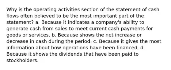 Why is the operating activities section of the statement of cash flows often believed to be the most important part of the statement? a. Because it indicates a company's ability to generate cash from sales to meet current cash payments for goods or services. b. Because shows the net increase or decrease in cash during the period. c. Because it gives the most information about how operations have been financed. d. Because it shows the dividends that have been paid to stockholders.