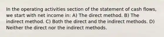 In the operating activities section of the statement of cash flows, we start with net income in: A) The direct method. B) The indirect method. C) Both the direct and the indirect methods. D) Neither the direct nor the indirect methods.