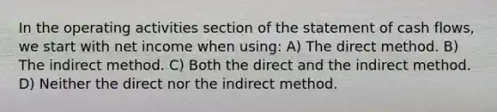 In the operating activities section of the statement of cash flows, we start with net income when using: A) The direct method. B) The indirect method. C) Both the direct and the indirect method. D) Neither the direct nor the indirect method.