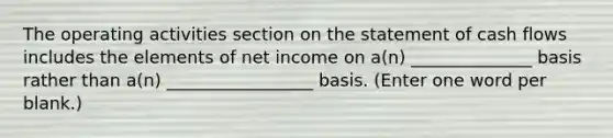 The operating activities section on the statement of cash flows includes the elements of net income on a(n) ______________ basis rather than a(n) _________________ basis. (Enter one word per blank.)