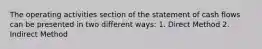 The operating activities section of the statement of cash flows can be presented in two different ways: 1. Direct Method 2. Indirect Method