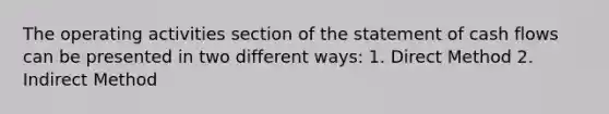 The operating activities section of the statement of cash flows can be presented in two different ways: 1. Direct Method 2. Indirect Method