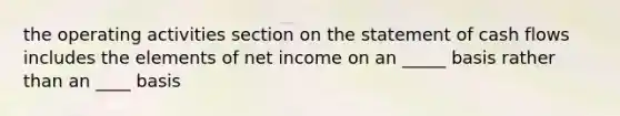 the operating activities section on the statement of cash flows includes the elements of net income on an _____ basis rather than an ____ basis