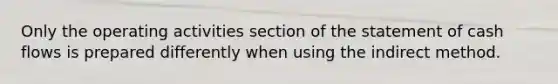 Only the operating activities section of the statement of <a href='https://www.questionai.com/knowledge/kXoqoBRFeQ-cash-flow' class='anchor-knowledge'>cash flow</a>s is prepared differently when using the indirect method.