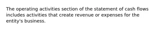 The operating activities section of the statement of cash flows includes activities that create revenue or expenses for the entity's business.