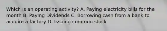 Which is an operating activity? A. Paying electricity bills for the month B. Paying Dividends C. Borrowing cash from a bank to acquire a factory D. Issuing common stock