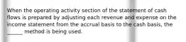 When the operating activity section of the statement of cash flows is prepared by adjusting each revenue and expense on the income statement from the accrual basis to the cash basis, the ______ method is being used.