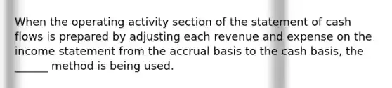 When the operating activity section of the statement of cash flows is prepared by adjusting each revenue and expense on the <a href='https://www.questionai.com/knowledge/kCPMsnOwdm-income-statement' class='anchor-knowledge'>income statement</a> from the accrual basis to the cash basis, the ______ method is being used.