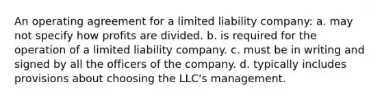 An operating agreement for a limited liability company: a. may not specify how profits are divided. b. is required for the operation of a limited liability company. c. must be in writing and signed by all the officers of the company. d. typically includes provisions about choosing the LLC's management.