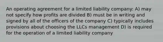 An operating agreement for a limited liability company: A) may not specify how profits are divided B) must be in writing and signed by all of the officers of the company C) typically includes provisions about choosing the LLCs management D) is required for the operation of a limited liability company