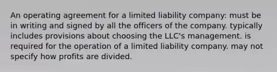 An operating agreement for a limited liability company: must be in writing and signed by all the officers of the company. typically includes provisions about choosing the LLC's management. is required for the operation of a limited liability company. may not specify how profits are divided.