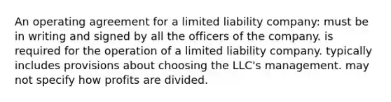 An operating agreement for a limited liability company: must be in writing and signed by all the officers of the company. is required for the operation of a limited liability company. typically includes provisions about choosing the LLC's management. may not specify how profits are divided.