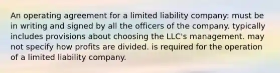 An operating agreement for a limited liability company: must be in writing and signed by all the officers of the company. typically includes provisions about choosing the LLC's management. may not specify how profits are divided. is required for the operation of a limited liability company.