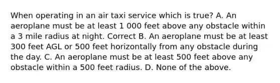 When operating in an air taxi service which is true? A. An aeroplane must be at least 1 000 feet above any obstacle within a 3 mile radius at night. Correct B. An aeroplane must be at least 300 feet AGL or 500 feet horizontally from any obstacle during the day. C. An aeroplane must be at least 500 feet above any obstacle within a 500 feet radius. D. None of the above.