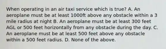 When operating in an air taxi service which is true? A. An aeroplane must be at least 1000ft above any obstacle within a 3 mile radius at night B. An aeroplane must be at least 300 feet AGL or 500 feet horizontally from any obstacle during the day. C. An aeroplane must be at least 500 feet above any obstacle within a 500 feet radius. D. None of the above.