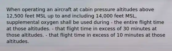 When operating an aircraft at cabin pressure altitudes above 12,500 feet MSL up to and including 14,000 feet MSL, supplemental oxygen shall be used during - the entire flight time at those altitudes. - that flight time in excess of 30 minutes at those altitudes. - that flight time in excess of 10 minutes at those altitudes.