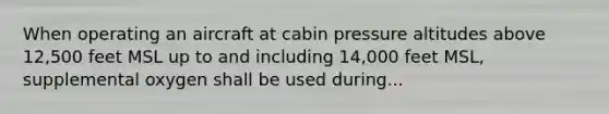 When operating an aircraft at cabin pressure altitudes above 12,500 feet MSL up to and including 14,000 feet MSL, supplemental oxygen shall be used during...