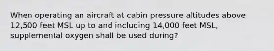 When operating an aircraft at cabin pressure altitudes above 12,500 feet MSL up to and including 14,000 feet MSL, supplemental oxygen shall be used during?