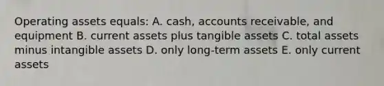 Operating assets equals: A. cash, accounts receivable, and equipment B. current assets plus tangible assets C. total assets minus intangible assets D. only long-term assets E. only current assets