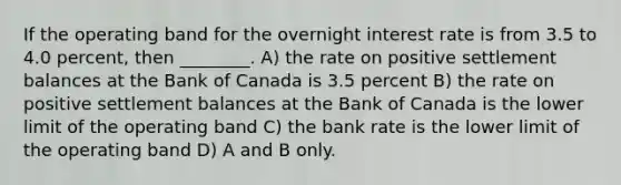 If the operating band for the overnight interest rate is from 3.5 to 4.0 percent, then ________. A) the rate on positive settlement balances at the Bank of Canada is 3.5 percent B) the rate on positive settlement balances at the Bank of Canada is the lower limit of the operating band C) the bank rate is the lower limit of the operating band D) A and B only.