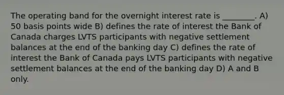 The operating band for the overnight interest rate is ________. A) 50 basis points wide B) defines the rate of interest the Bank of Canada charges LVTS participants with negative settlement balances at the end of the banking day C) defines the rate of interest the Bank of Canada pays LVTS participants with negative settlement balances at the end of the banking day D) A and B only.