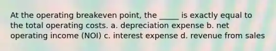 At the operating breakeven point, the _____ is exactly equal to the total operating costs. a. depreciation expense b. net operating income (NOI) c. interest expense d. revenue from sales