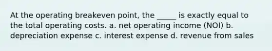 At the operating breakeven point, the _____ is exactly equal to the total operating costs. a. net operating income (NOI) b. depreciation expense c. interest expense d. revenue from sales