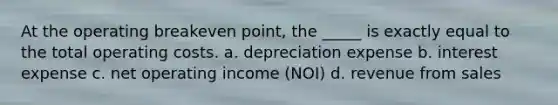 At the operating breakeven point, the _____ is exactly equal to the total operating costs. a. depreciation expense b. interest expense c. net operating income (NOI) d. revenue from sales