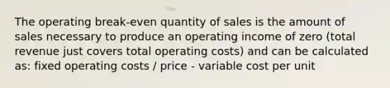 The operating break-even quantity of sales is the amount of sales necessary to produce an operating income of zero (total revenue just covers total operating costs) and can be calculated as: fixed operating costs / price - variable cost per unit