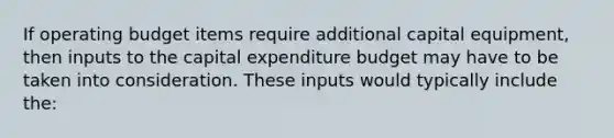 If operating budget items require additional capital equipment, then inputs to the capital expenditure budget may have to be taken into consideration. These inputs would typically include the: