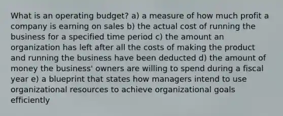 What is an operating budget? a) a measure of how much profit a company is earning on sales b) the actual cost of running the business for a specified time period c) the amount an organization has left after all the costs of making the product and running the business have been deducted d) the amount of money the business' owners are willing to spend during a fiscal year e) a blueprint that states how managers intend to use organizational resources to achieve organizational goals efficiently