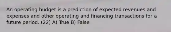 An operating budget is a prediction of expected revenues and expenses and other operating and financing transactions for a future period. (22) A) True B) False