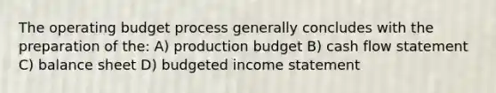 The operating budget process generally concludes with the preparation of the: A) production budget B) cash flow statement C) balance sheet D) budgeted income statement