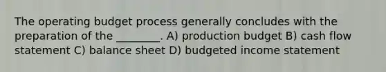 The operating budget process generally concludes with the preparation of the ________. A) production budget B) cash flow statement C) balance sheet D) budgeted income statement