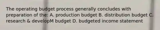 The operating budget process generally concludes with preparation of the: A. production budget B. distribution budget C. research & developM budget D. budgeted income statement