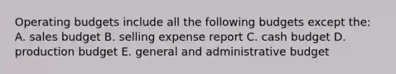 Operating budgets include all the following budgets except the: A. sales budget B. selling expense report C. cash budget D. production budget E. general and administrative budget