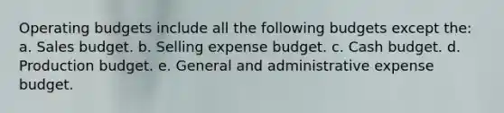 Operating budgets include all the following budgets except the: a. Sales budget. b. Selling expense budget. c. Cash budget. d. Production budget. e. General and administrative expense budget.