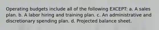 Operating budgets include all of the following EXCEPT: a. A sales plan. b. A labor hiring and training plan. c. An administrative and discretionary spending plan. d. Projected balance sheet.