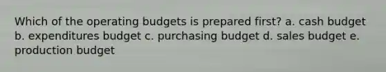 Which of the <a href='https://www.questionai.com/knowledge/kCAQj70Dv6-operating-budgets' class='anchor-knowledge'>operating budgets</a> is prepared first? a. <a href='https://www.questionai.com/knowledge/k5eyRVQLz3-cash-budget' class='anchor-knowledge'>cash budget</a> b. expenditures budget c. purchasing budget d. sales budget e. production budget