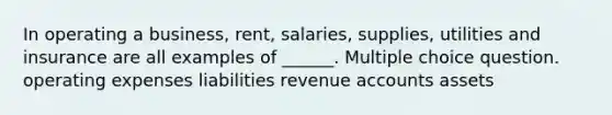 In operating a business, rent, salaries, supplies, utilities and insurance are all examples of ______. Multiple choice question. operating expenses liabilities revenue accounts assets