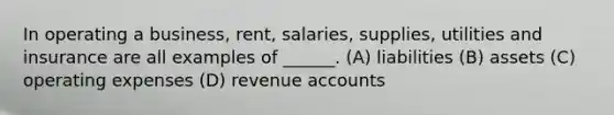 In operating a business, rent, salaries, supplies, utilities and insurance are all examples of ______. (A) liabilities (B) assets (C) operating expenses (D) revenue accounts