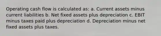 Operating cash flow is calculated as: a. Current assets minus current liabilities b. Net fixed assets plus depreciation c. EBIT minus taxes paid plus depreciation d. Depreciation minus net fixed assets plus taxes.