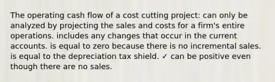 The operating cash flow of a cost cutting project: can only be analyzed by projecting the sales and costs for a firm's entire operations. includes any changes that occur in the curren<a href='https://www.questionai.com/knowledge/k7x83BRk9p-t-accounts' class='anchor-knowledge'>t accounts</a>. is equal to zero because there is no incremental sales. is equal to the depreciation tax shield. ✓ can be positive even though there are no sales.