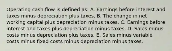 Operating cash flow is defined as: A. Earnings before interest and taxes minus depreciation plus taxes. B. The change in net working capital plus depreciation minus taxes. C. Earnings before interest and taxes plus depreciation minus taxes. D. Sales minus costs minus depreciation plus taxes. E. Sales minus variable costs minus fixed costs minus depreciation minus taxes.